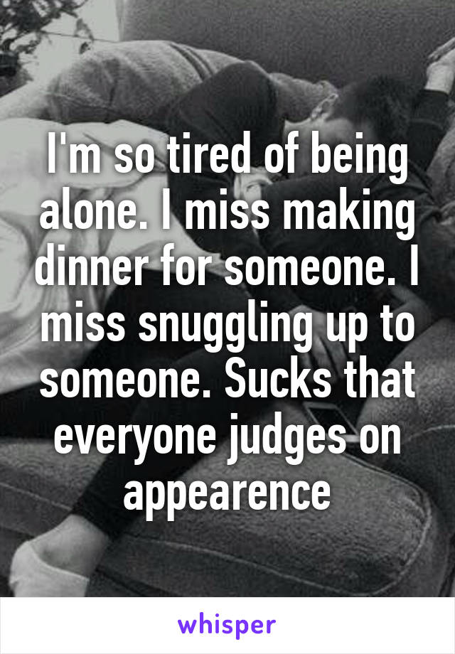 I'm so tired of being alone. I miss making dinner for someone. I miss snuggling up to someone. Sucks that everyone judges on appearence