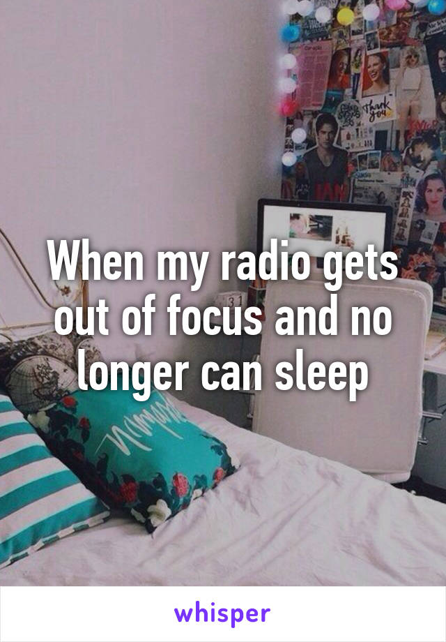 When my radio gets out of focus and no longer can sleep