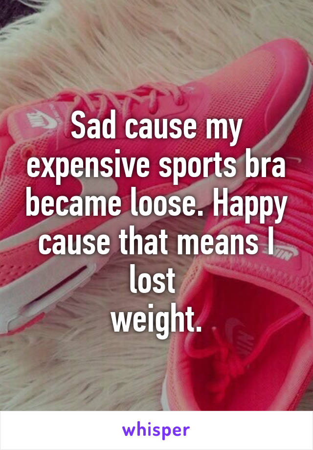 Sad cause my expensive sports bra became loose. Happy cause that means I lost 
weight.