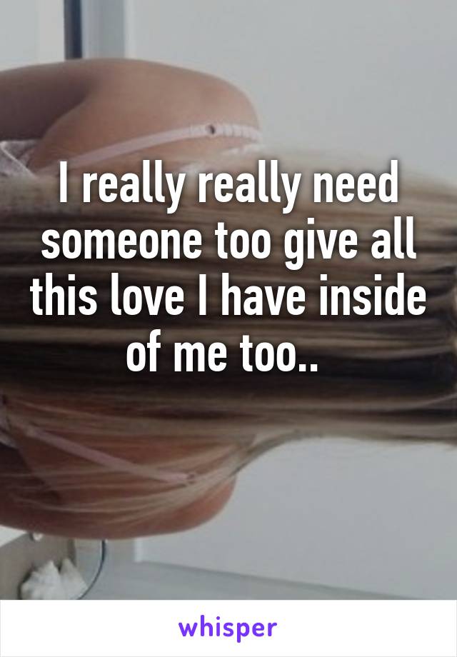 I really really need someone too give all this love I have inside of me too.. 

