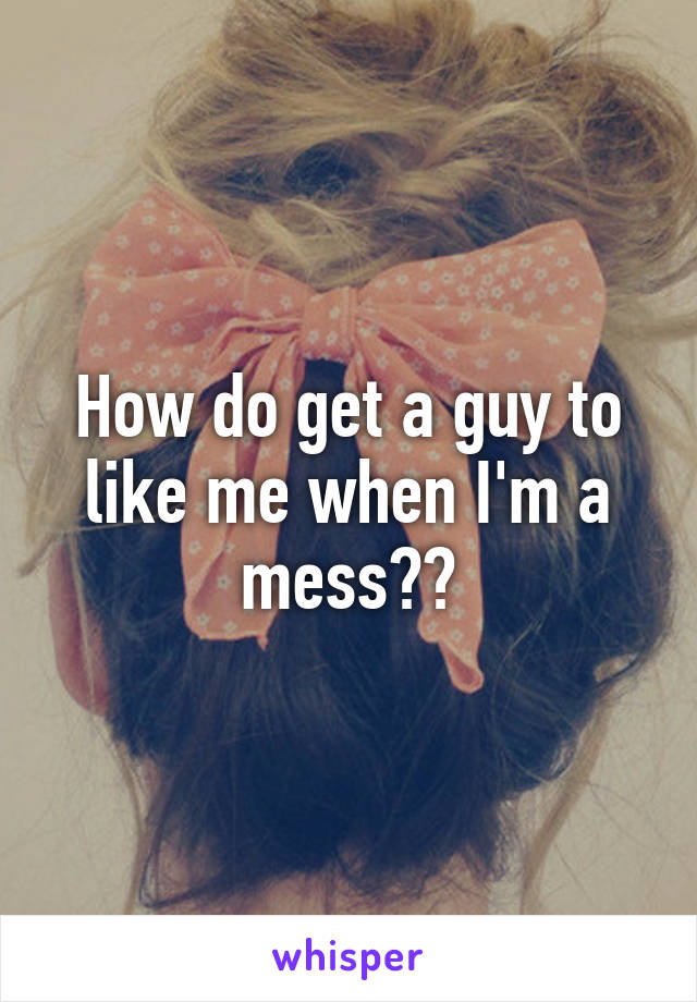 How do get a guy to like me when I'm a mess??