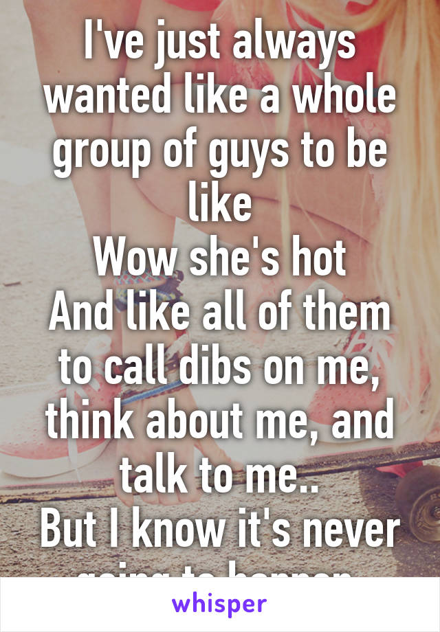 I've just always wanted like a whole group of guys to be like
Wow she's hot
And like all of them to call dibs on me, think about me, and talk to me..
But I know it's never going to happen.