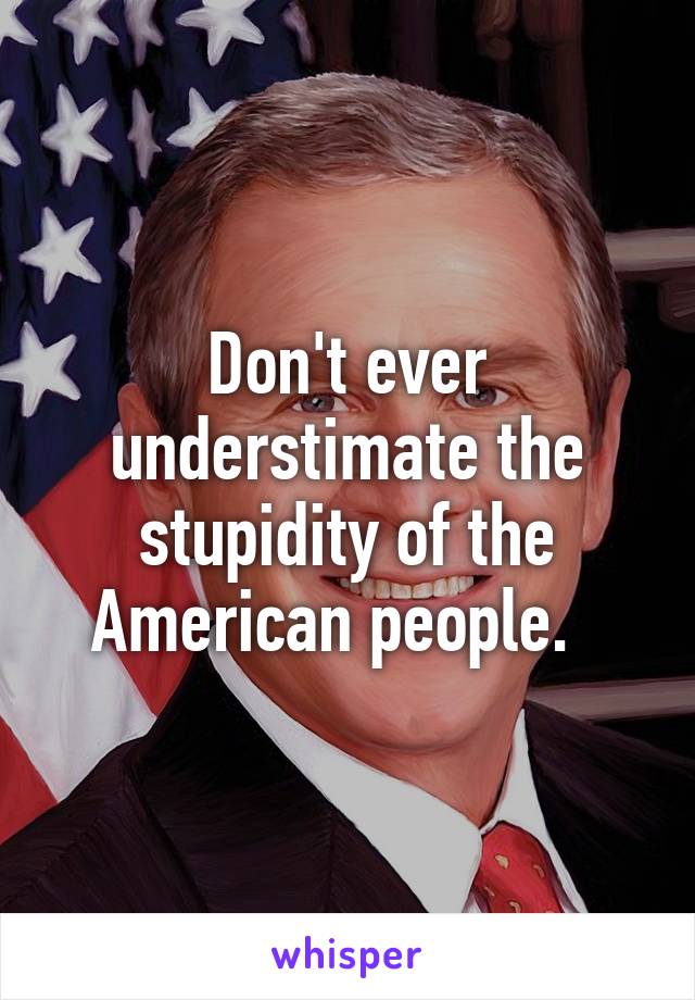 Don't ever understimate the stupidity of the American people.  