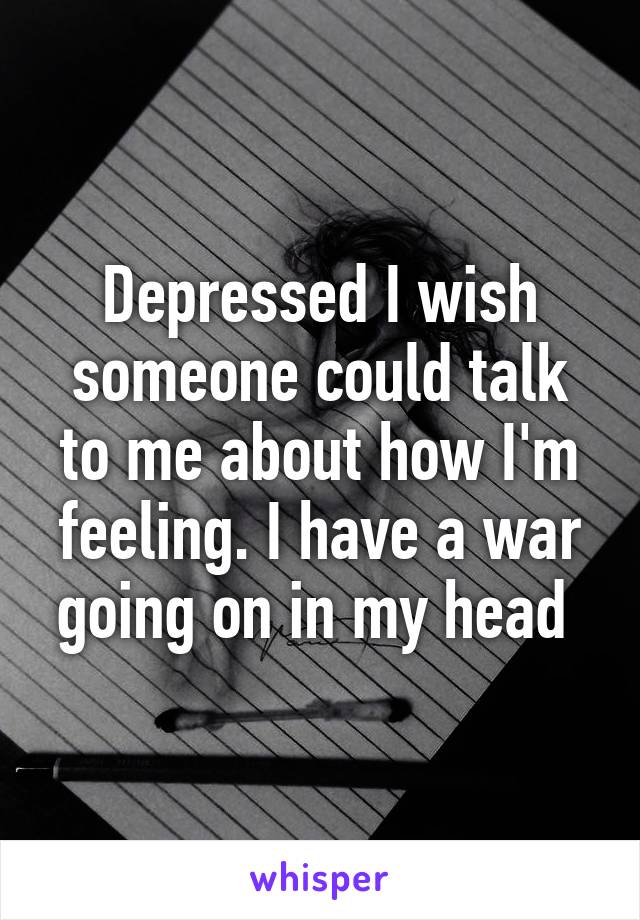 Depressed I wish someone could talk to me about how I'm feeling. I have a war going on in my head 