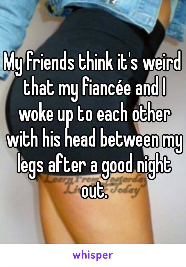 My friends think it's weird that my fiancée and I woke up to each other with his head between my legs after a good night out.