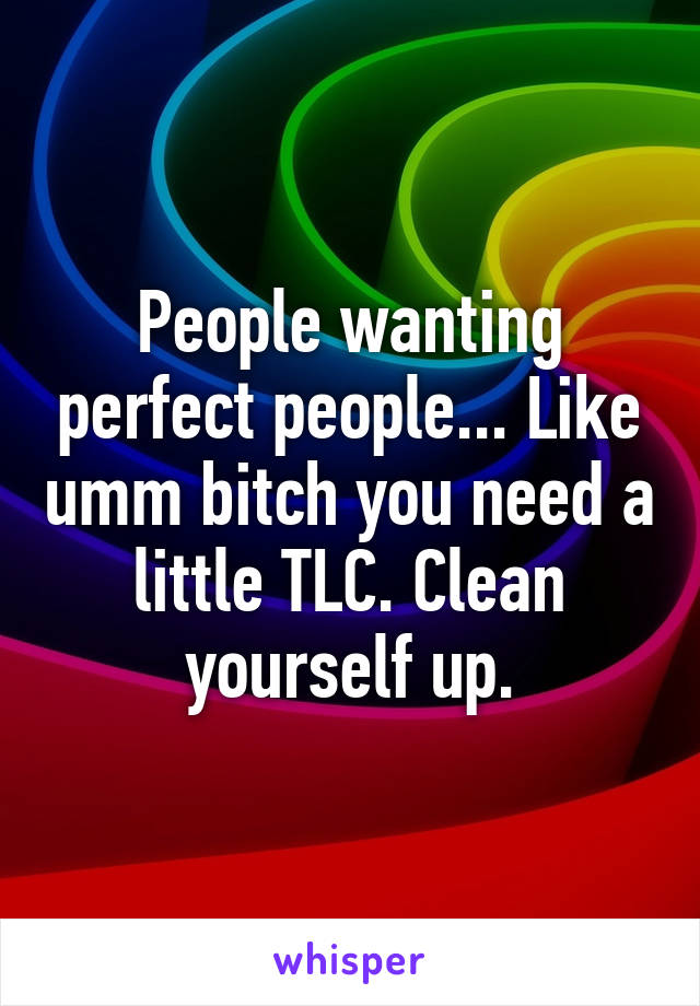 People wanting perfect people... Like umm bitch you need a little TLC. Clean yourself up.