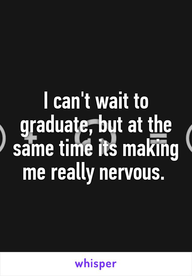 I can't wait to graduate, but at the same time its making me really nervous. 