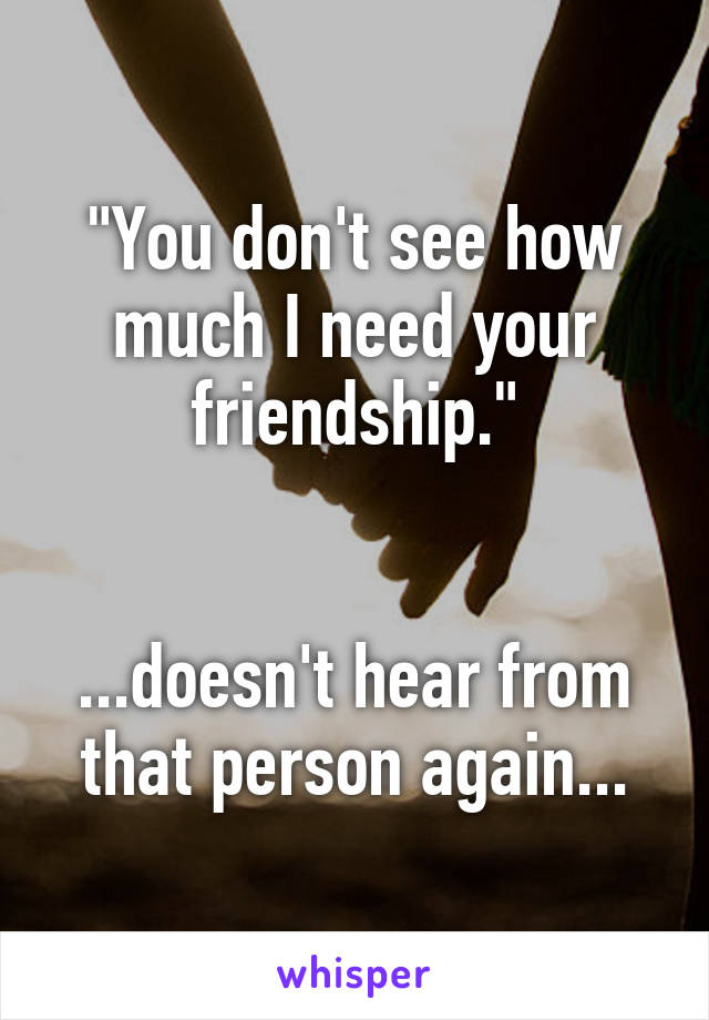 "You don't see how much I need your friendship."


...doesn't hear from that person again...