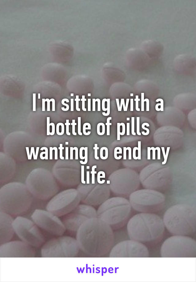 I'm sitting with a bottle of pills wanting to end my life. 