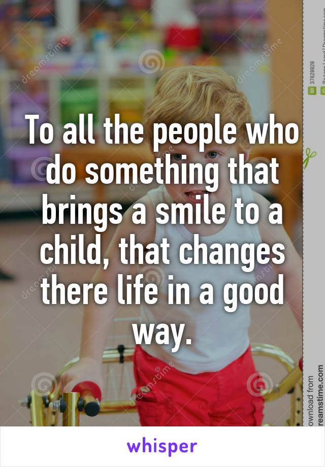 To all the people who do something that brings a smile to a child, that changes there life in a good way.