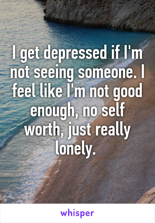 I get depressed if I'm not seeing someone. I feel like I'm not good enough, no self worth, just really lonely. 
