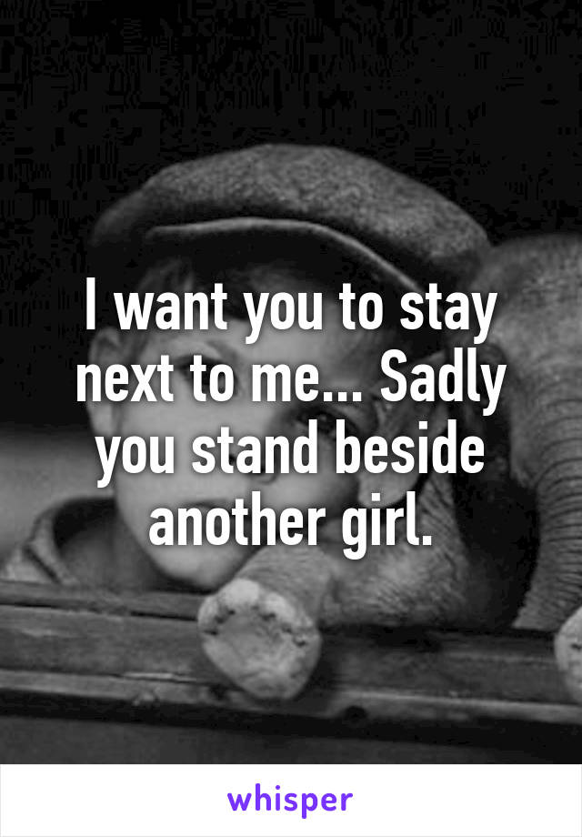 I want you to stay next to me... Sadly you stand beside another girl.