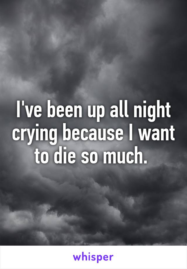 I've been up all night crying because I want to die so much. 