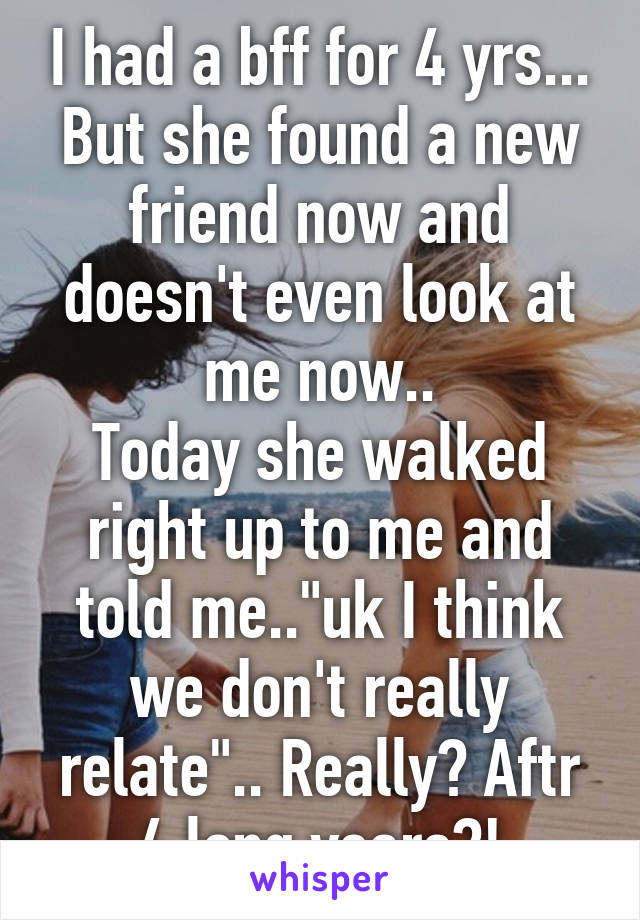 I had a bff for 4 yrs... But she found a new friend now and doesn't even look at me now..
Today she walked right up to me and told me.."uk I think we don't really relate".. Really? Aftr 4 long years?!