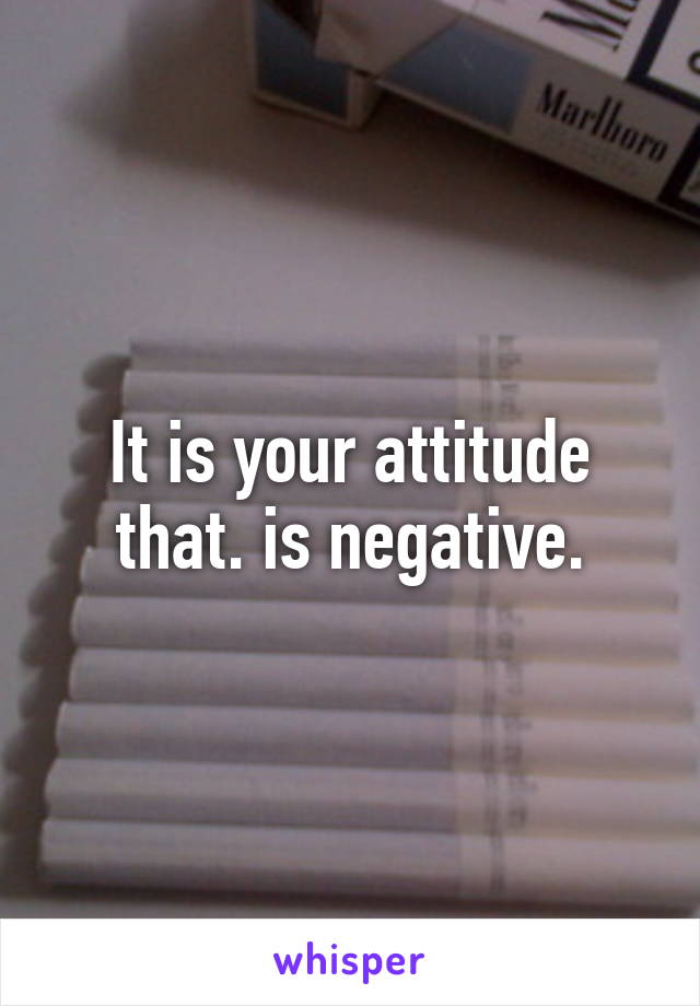 It is your attitude that. is negative.