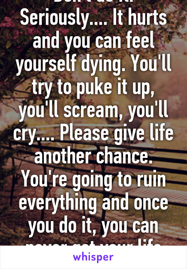 Don't do it. Seriously.... It hurts and you can feel yourself dying. You'll try to puke it up, you'll scream, you'll cry.... Please give life another chance. You're going to ruin everything and once you do it, you can never get your life back. It's precious.