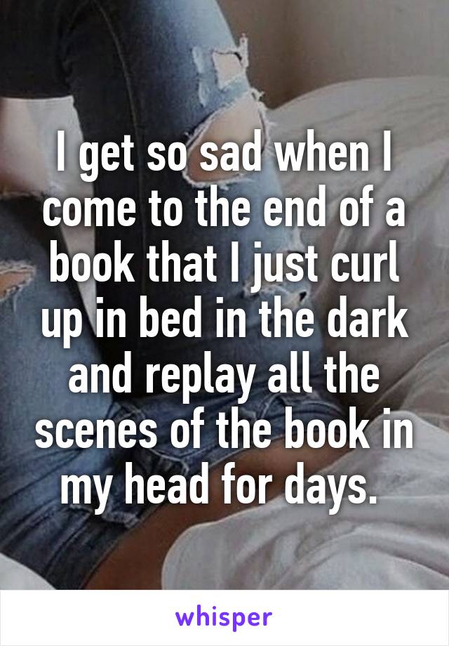 I get so sad when I come to the end of a book that I just curl up in bed in the dark and replay all the scenes of the book in my head for days. 