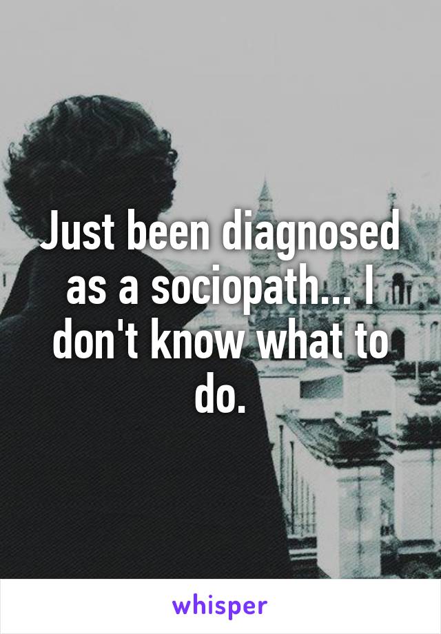 Just been diagnosed as a sociopath... I don't know what to do.