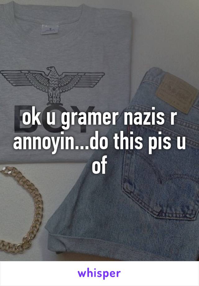 ok u gramer nazis r annoyin...do this pis u of