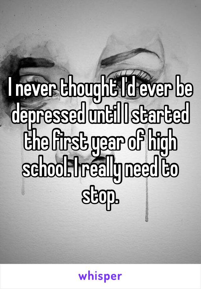 I never thought I'd ever be depressed until I started the first year of high school. I really need to stop.