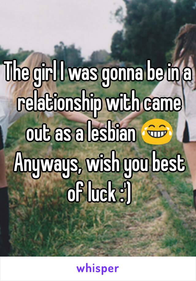 The girl I was gonna be in a relationship with came out as a lesbian 😂 Anyways, wish you best of luck :')