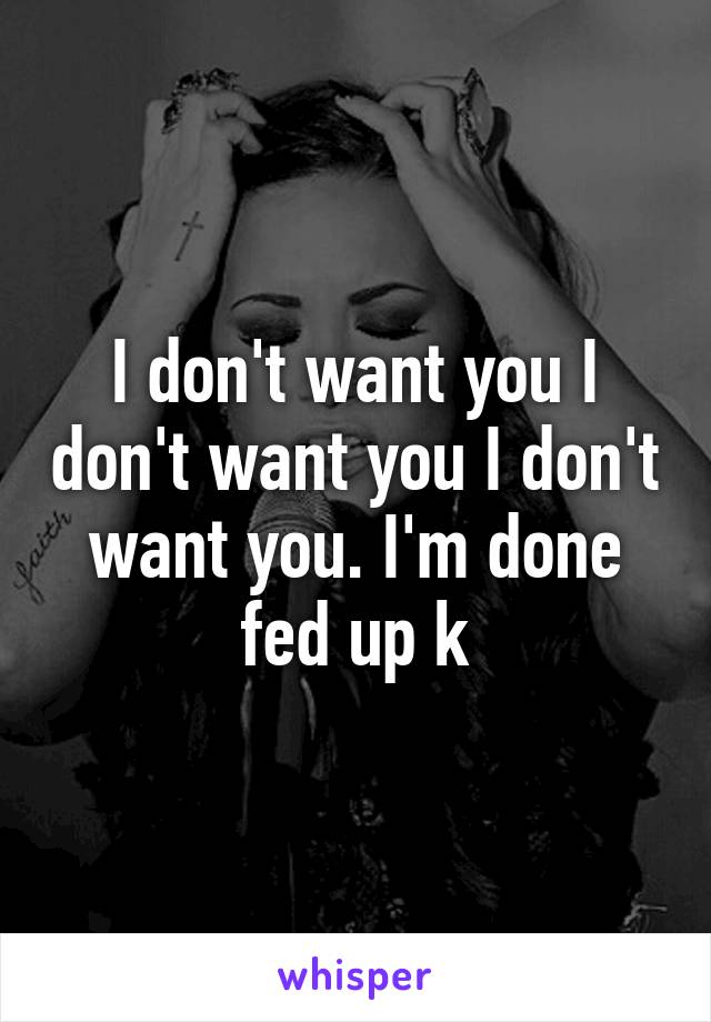 I don't want you I don't want you I don't want you. I'm done fed up k