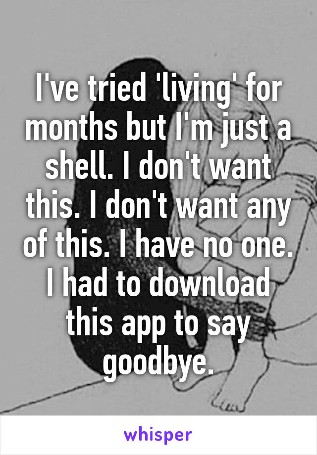 I've tried 'living' for months but I'm just a shell. I don't want this. I don't want any of this. I have no one. I had to download this app to say goodbye.