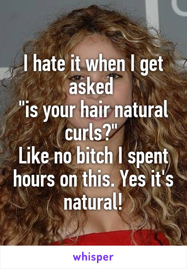 I hate it when I get asked 
"is your hair natural curls?" 
Like no bitch I spent hours on this. Yes it's natural!