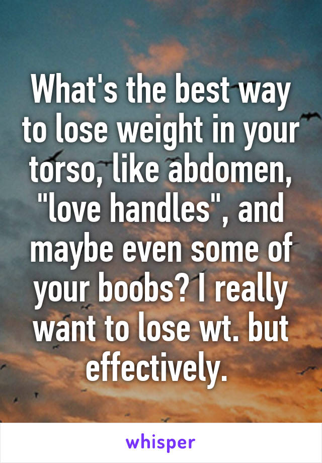 What's the best way to lose weight in your torso, like abdomen, "love handles", and maybe even some of your boobs? I really want to lose wt. but effectively. 