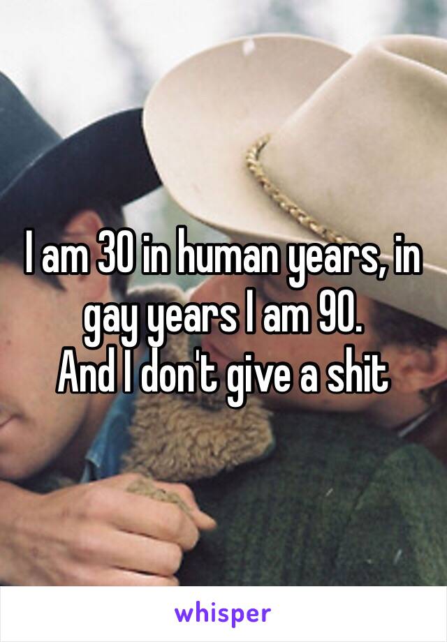 I am 30 in human years, in gay years I am 90. 
And I don't give a shit