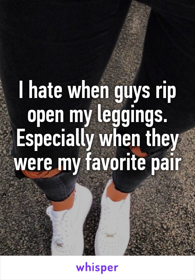 I hate when guys rip open my leggings. Especially when they were my favorite pair 