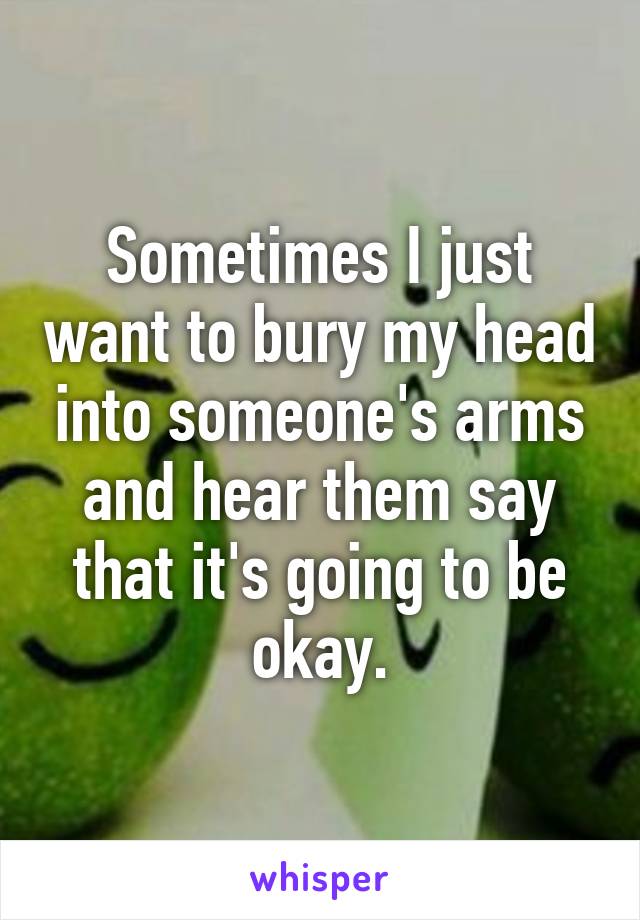 Sometimes I just want to bury my head into someone's arms and hear them say that it's going to be okay.