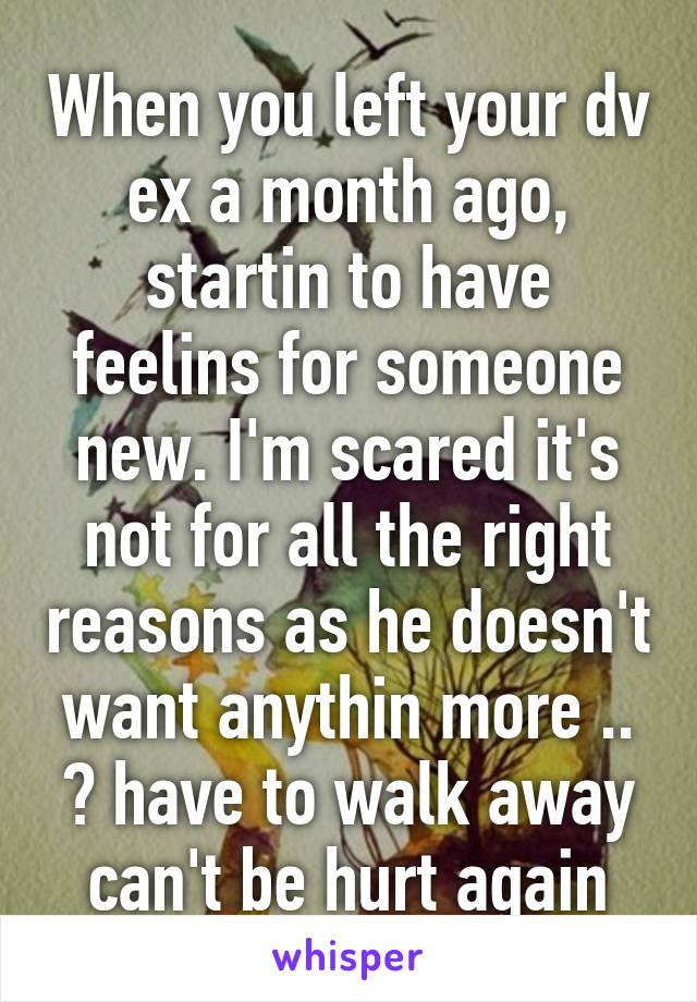 When you left your dv ex a month ago, startin to have feelins for someone new. I'm scared it's not for all the right reasons as he doesn't want anythin more .. 😓 have to walk away can't be hurt again