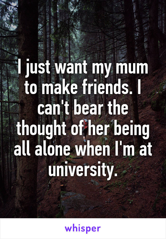 I just want my mum to make friends. I can't bear the thought of her being all alone when I'm at university.