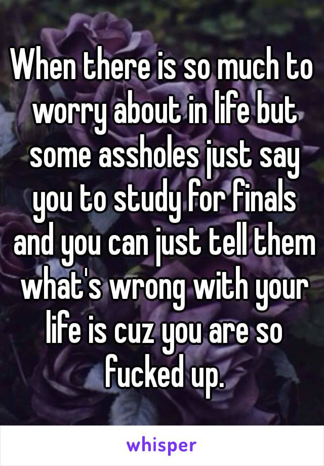 When there is so much to worry about in life but some assholes just say you to study for finals and you can just tell them what's wrong with your life is cuz you are so fucked up.