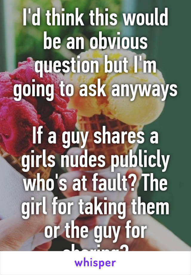 I'd think this would be an obvious question but I'm going to ask anyways

If a guy shares a girls nudes publicly who's at fault? The girl for taking them or the guy for sharing?