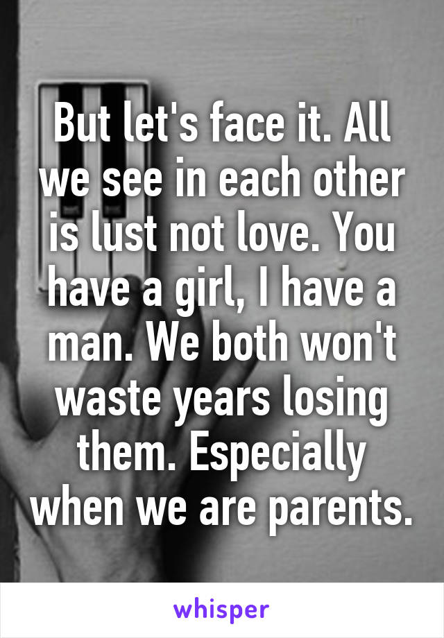 But let's face it. All we see in each other is lust not love. You have a girl, I have a man. We both won't waste years losing them. Especially when we are parents.