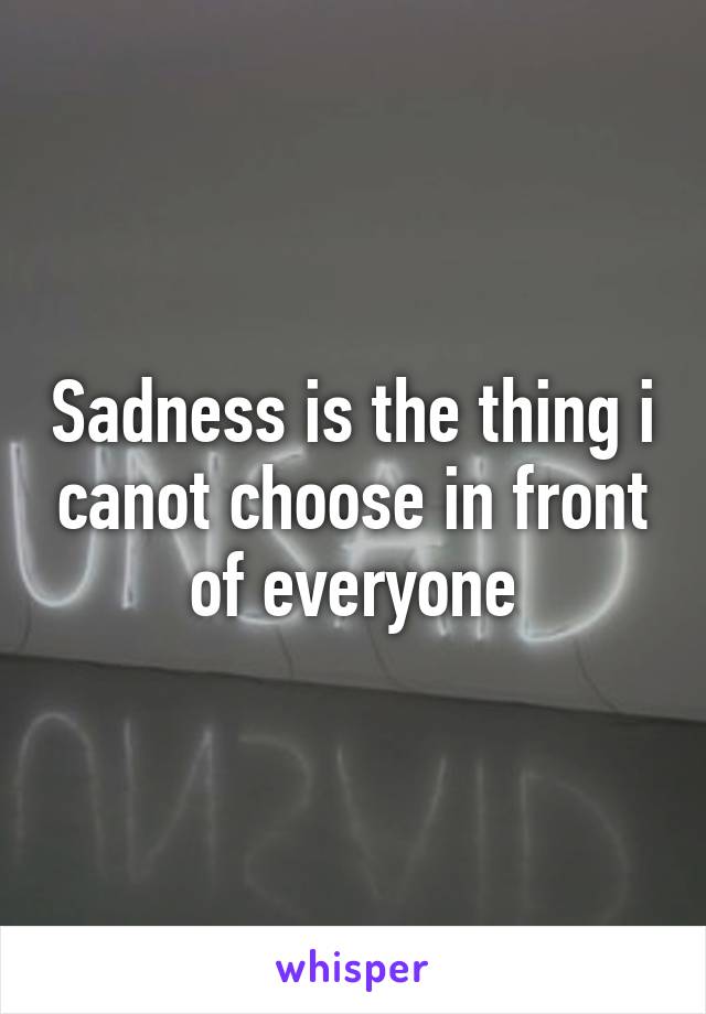 Sadness is the thing i canot choose in front of everyone