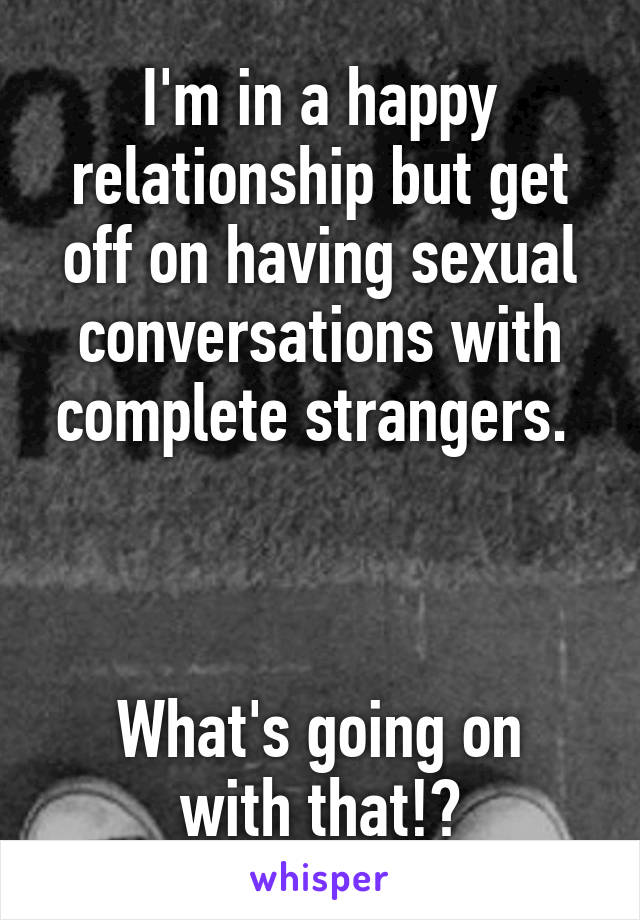 I'm in a happy relationship but get off on having sexual conversations with complete strangers. 



What's going on with that!?