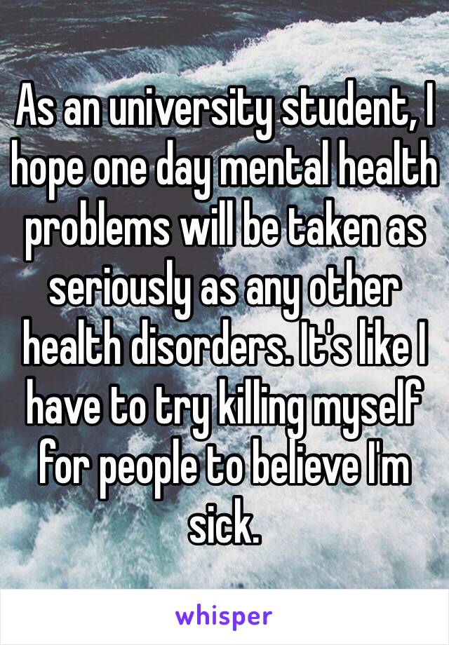 As an university student, I hope one day mental health problems will be taken as seriously as any other health disorders. It's like I have to try killing myself for people to believe I'm sick. 