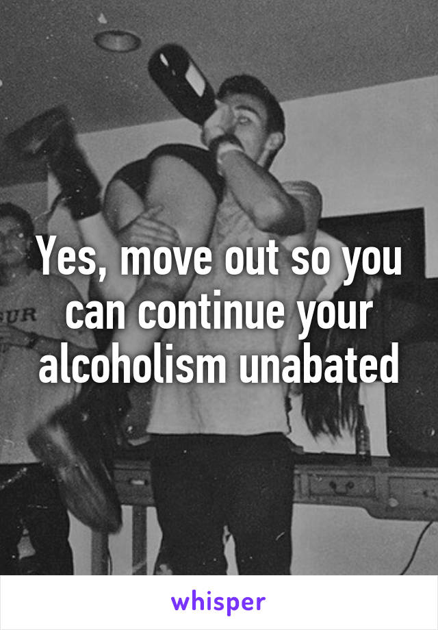 Yes, move out so you can continue your alcoholism unabated