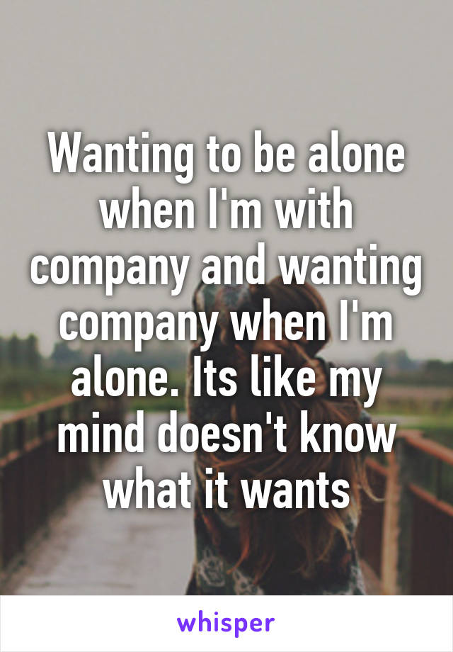 Wanting to be alone when I'm with company and wanting company when I'm alone. Its like my mind doesn't know what it wants