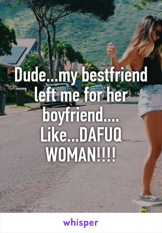 Dude...my bestfriend left me for her boyfriend.... Like...DAFUQ WOMAN!!!!