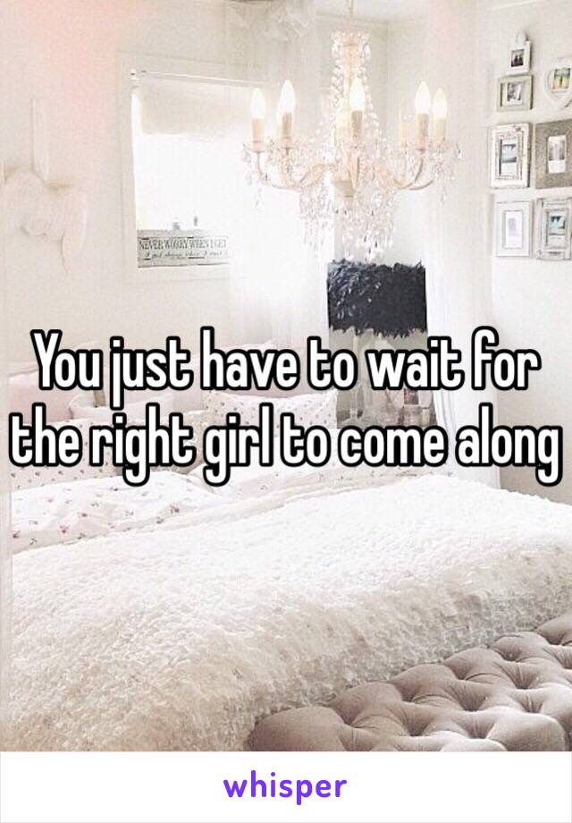 You just have to wait for the right girl to come along