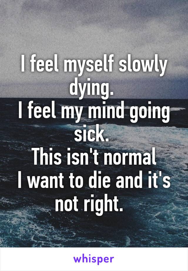 I feel myself slowly dying. 
I feel my mind going sick. 
This isn't normal
I want to die and it's not right.  