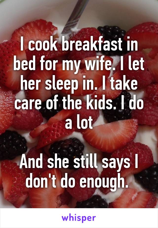 I cook breakfast in bed for my wife. I let her sleep in. I take care of the kids. I do a lot

And she still says I don't do enough. 