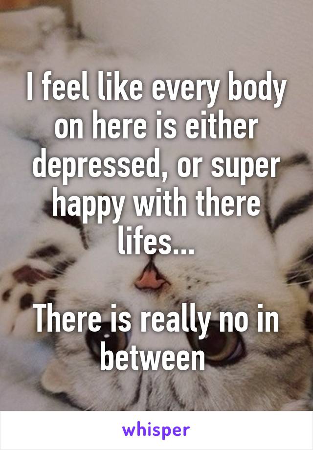 I feel like every body on here is either depressed, or super happy with there lifes...

There is really no in between 