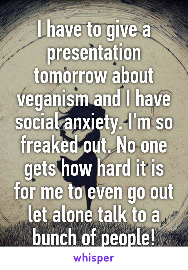 I have to give a presentation tomorrow about veganism and I have social anxiety. I'm so freaked out. No one gets how hard it is for me to even go out let alone talk to a bunch of people!