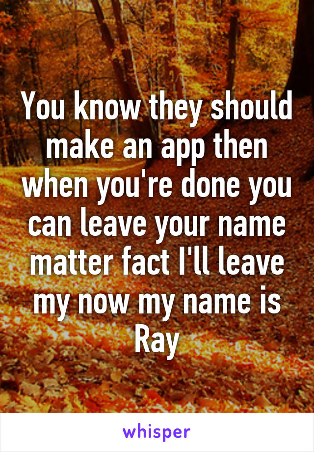 You know they should make an app then when you're done you can leave your name matter fact I'll leave my now my name is Ray