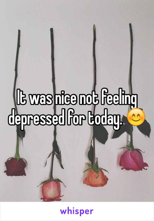 It was nice not feeling depressed for today. 😊